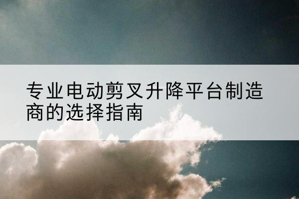 云和电动剪叉升降平台厂家-专业电动剪叉升降平台制造商的选择指南