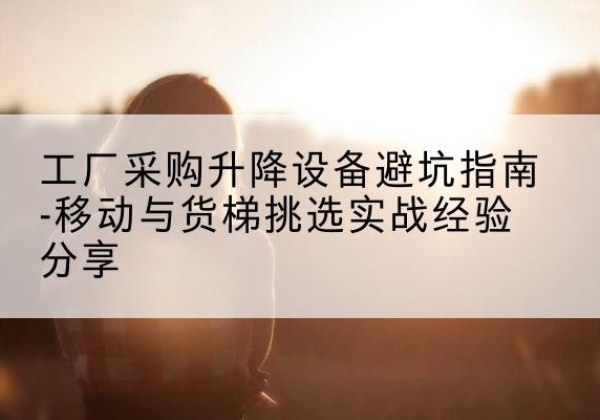 云和移动式升降机怎么选-工厂采购升降设备避坑指南-移动与货梯挑选实战经验分享