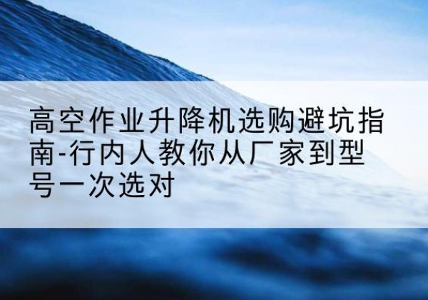 云和升降平台厂家-高空作业升降机选购避坑指南-行内人教你从厂家到型号一次选对