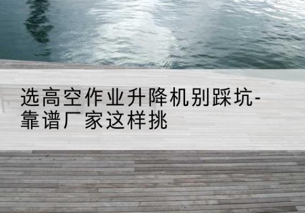 云和剪叉式升降机厂家-选高空作业升降机别踩坑-靠谱厂家这样挑