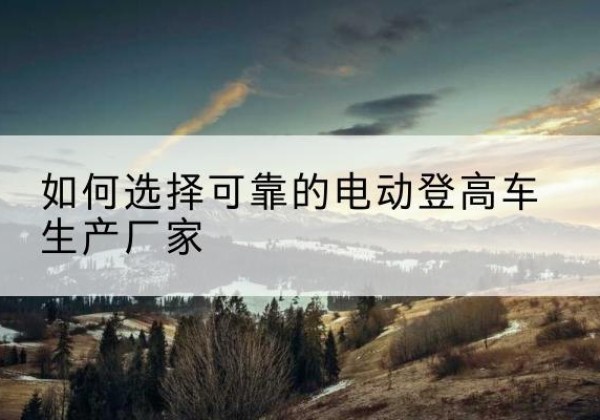 云和电动登高车厂家-如何选择可靠的电动登高车生产厂家