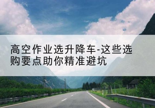 云和升降车厂家-高空作业选升降车-这些选购要点助你*避坑