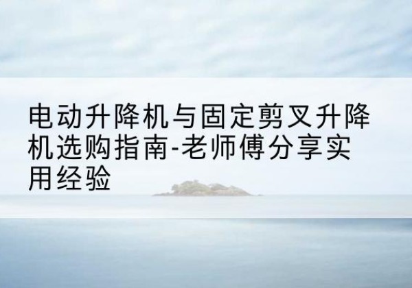 云和电动升降机怎么选-电动升降机与固定剪叉升降机选购指南-老师傅分享实用经验