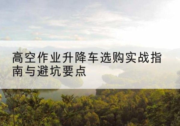 云和升降车怎么选-高空作业升降车选购实战指南与避坑要点