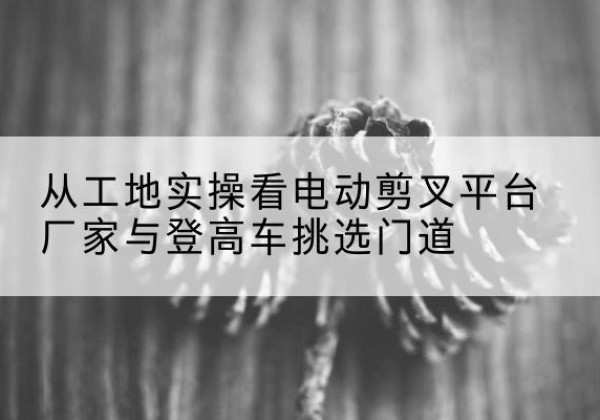 云和电动剪叉升降平台厂家-从工地实操看电动剪叉平台厂家与登高车挑选门道