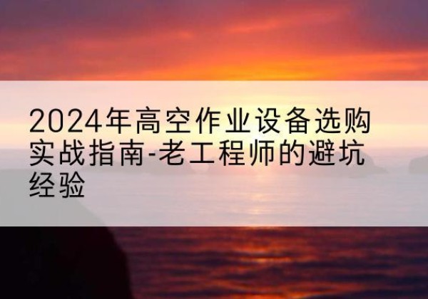 云和高空作业升降机厂家推荐-2024年高空作业设备选购实战指南-老工程师的避坑经验