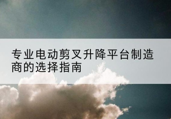 云和电动剪叉升降平台厂家-专业电动剪叉升降平台制造商的选择指南