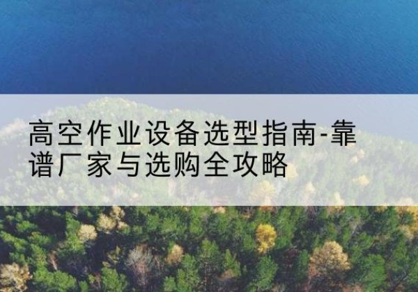 云和升降车厂家-高空作业设备选型指南-靠谱厂家与选购全攻略