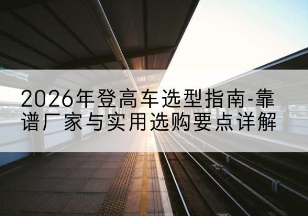 云和登高车厂家推荐-2026年登高车选型指南-靠谱厂家与实用选购要点详解